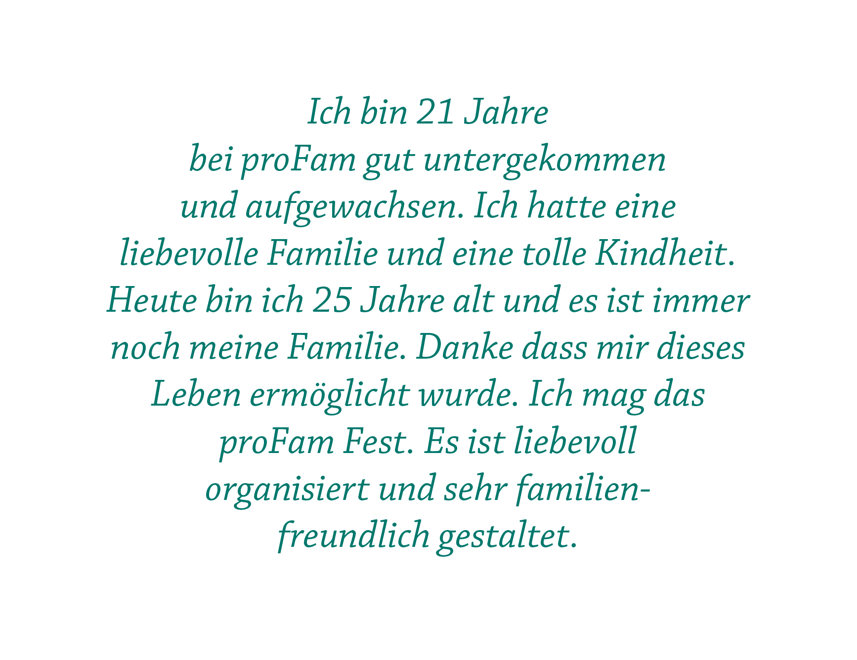 Ich bin 21 Jahre  bei proFam gut untergekommen  und aufgewachsen. Ich hatte eine  liebevolle Familie und eine tolle Kindheit. Heute bin ich 25 Jahre alt und es ist immer noch meine Familie. Danke dass mir dieses Leben ermöglicht wurde. Ich mag das proFam Fest. Es ist liebevoll  organisiert und sehr familienfreundlich gestaltet.
